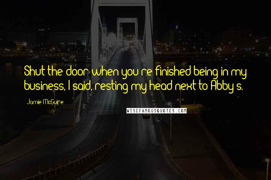 Jamie McGuire Quotes: Shut the door when you're finished being in my business, I said, resting my head next to Abby's.