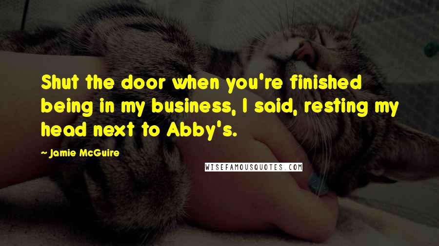 Jamie McGuire Quotes: Shut the door when you're finished being in my business, I said, resting my head next to Abby's.