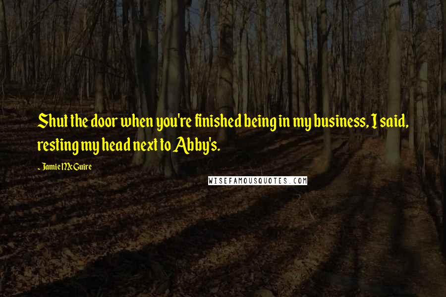 Jamie McGuire Quotes: Shut the door when you're finished being in my business, I said, resting my head next to Abby's.