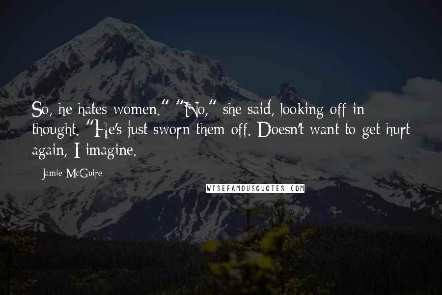 Jamie McGuire Quotes: So, he hates women." "No," she said, looking off in thought. "He's just sworn them off. Doesn't want to get hurt again, I imagine.