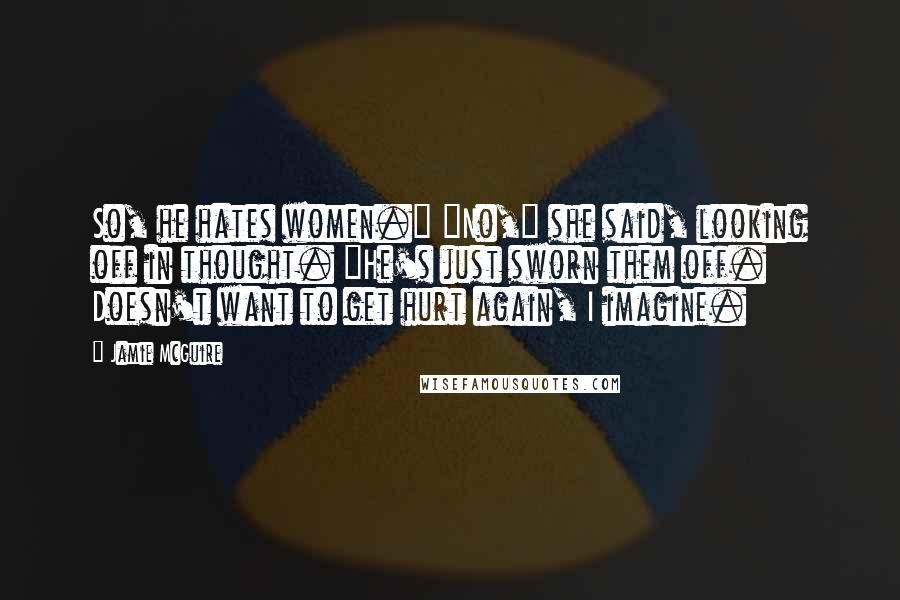 Jamie McGuire Quotes: So, he hates women." "No," she said, looking off in thought. "He's just sworn them off. Doesn't want to get hurt again, I imagine.