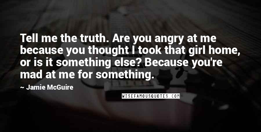 Jamie McGuire Quotes: Tell me the truth. Are you angry at me because you thought I took that girl home, or is it something else? Because you're mad at me for something.
