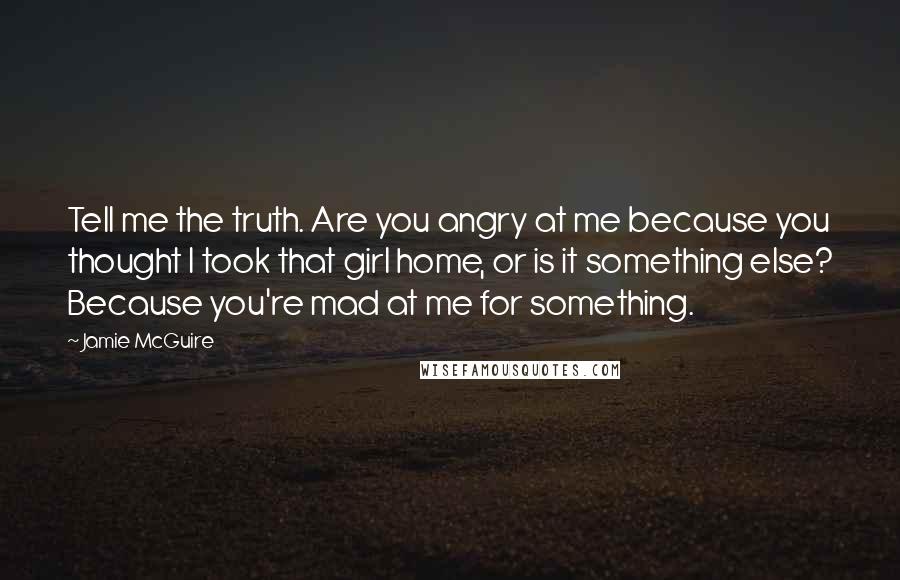 Jamie McGuire Quotes: Tell me the truth. Are you angry at me because you thought I took that girl home, or is it something else? Because you're mad at me for something.