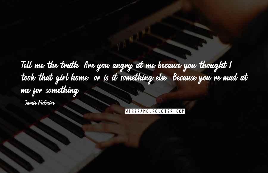 Jamie McGuire Quotes: Tell me the truth. Are you angry at me because you thought I took that girl home, or is it something else? Because you're mad at me for something.