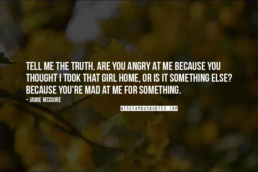 Jamie McGuire Quotes: Tell me the truth. Are you angry at me because you thought I took that girl home, or is it something else? Because you're mad at me for something.