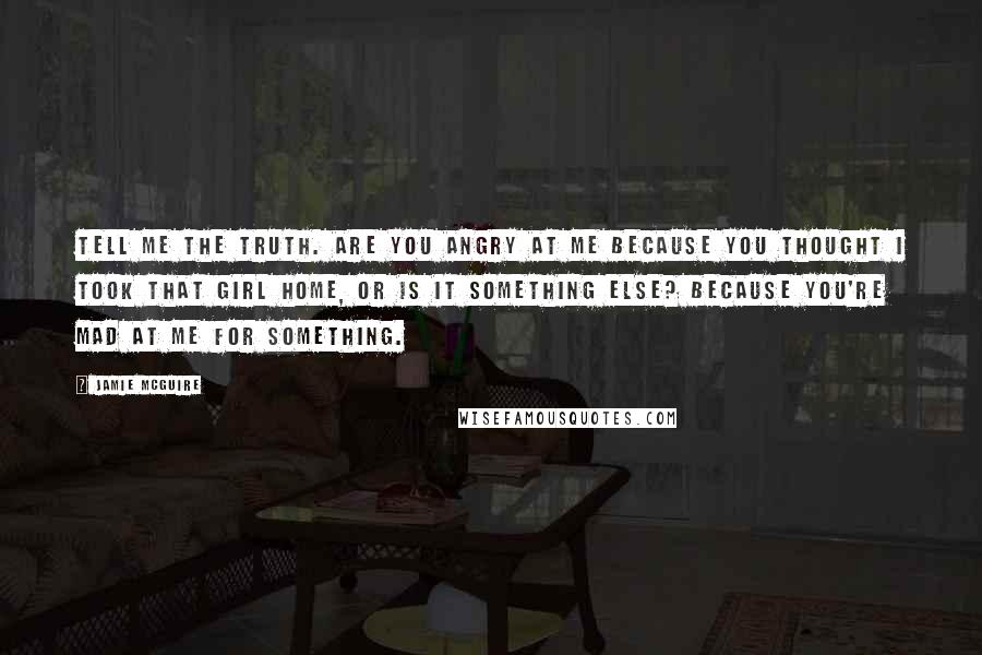 Jamie McGuire Quotes: Tell me the truth. Are you angry at me because you thought I took that girl home, or is it something else? Because you're mad at me for something.