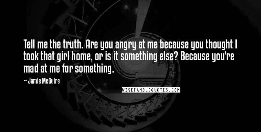 Jamie McGuire Quotes: Tell me the truth. Are you angry at me because you thought I took that girl home, or is it something else? Because you're mad at me for something.