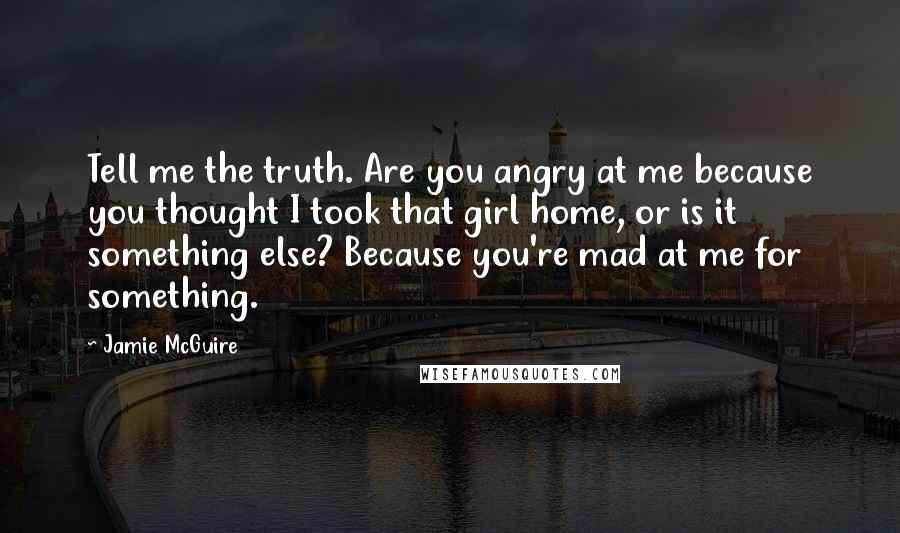 Jamie McGuire Quotes: Tell me the truth. Are you angry at me because you thought I took that girl home, or is it something else? Because you're mad at me for something.