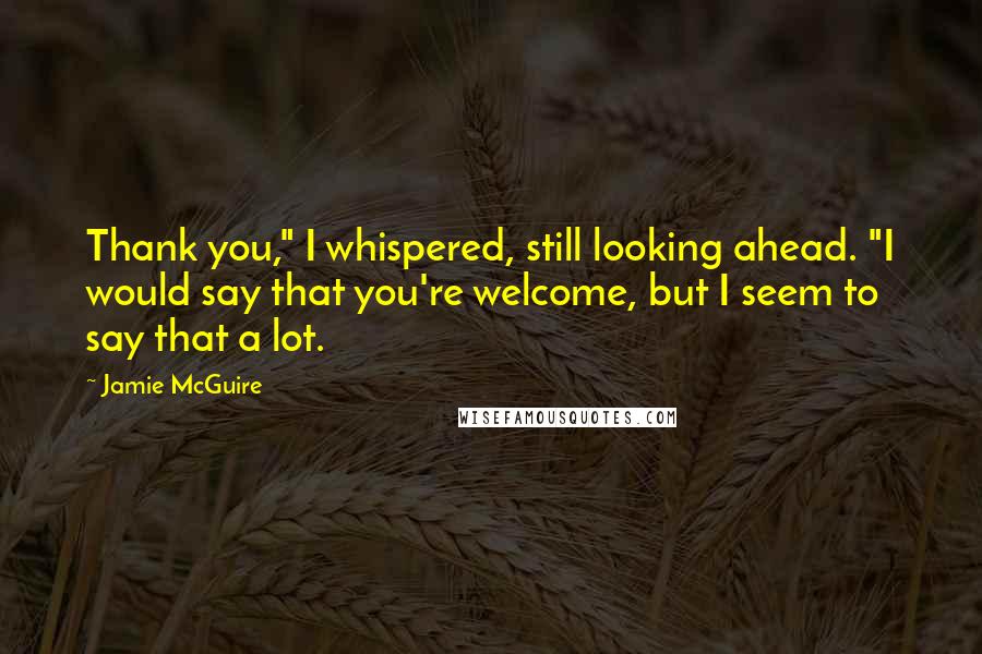 Jamie McGuire Quotes: Thank you," I whispered, still looking ahead. "I would say that you're welcome, but I seem to say that a lot.