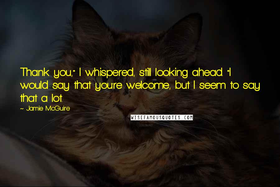 Jamie McGuire Quotes: Thank you," I whispered, still looking ahead. "I would say that you're welcome, but I seem to say that a lot.