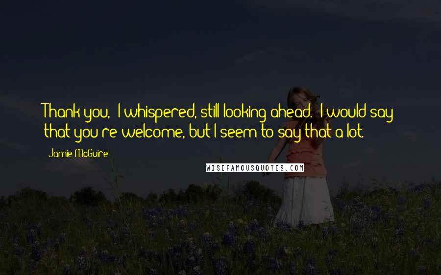 Jamie McGuire Quotes: Thank you," I whispered, still looking ahead. "I would say that you're welcome, but I seem to say that a lot.