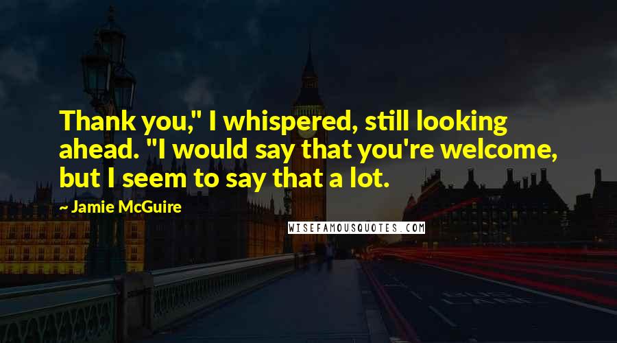 Jamie McGuire Quotes: Thank you," I whispered, still looking ahead. "I would say that you're welcome, but I seem to say that a lot.