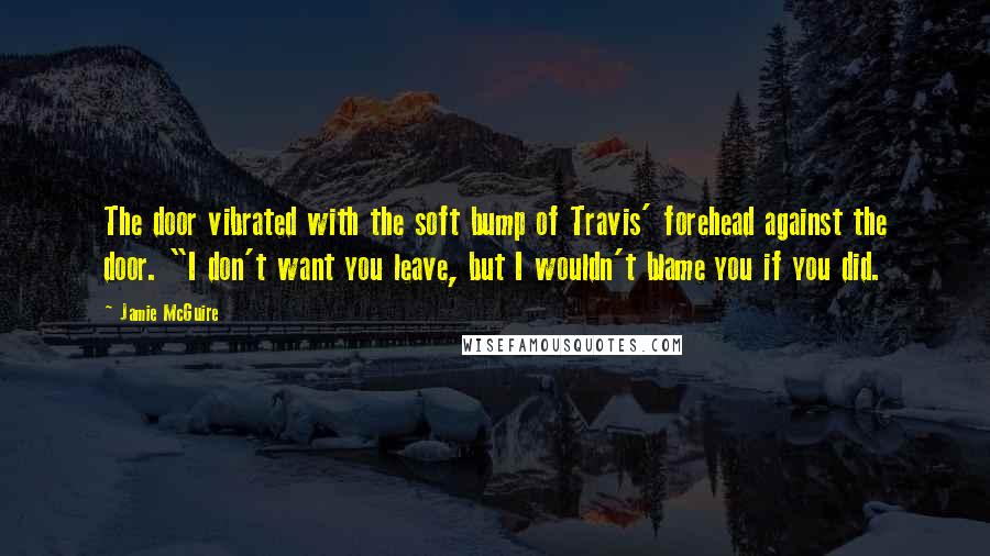 Jamie McGuire Quotes: The door vibrated with the soft bump of Travis' forehead against the door. "I don't want you leave, but I wouldn't blame you if you did.