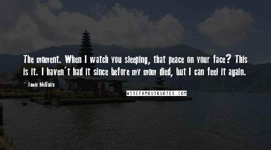 Jamie McGuire Quotes: The moment. When I watch you sleeping, that peace on your face? This is it. I haven't had it since before my mom died, but I can feel it again.