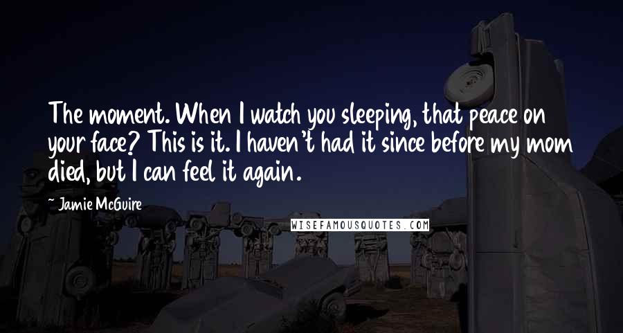 Jamie McGuire Quotes: The moment. When I watch you sleeping, that peace on your face? This is it. I haven't had it since before my mom died, but I can feel it again.