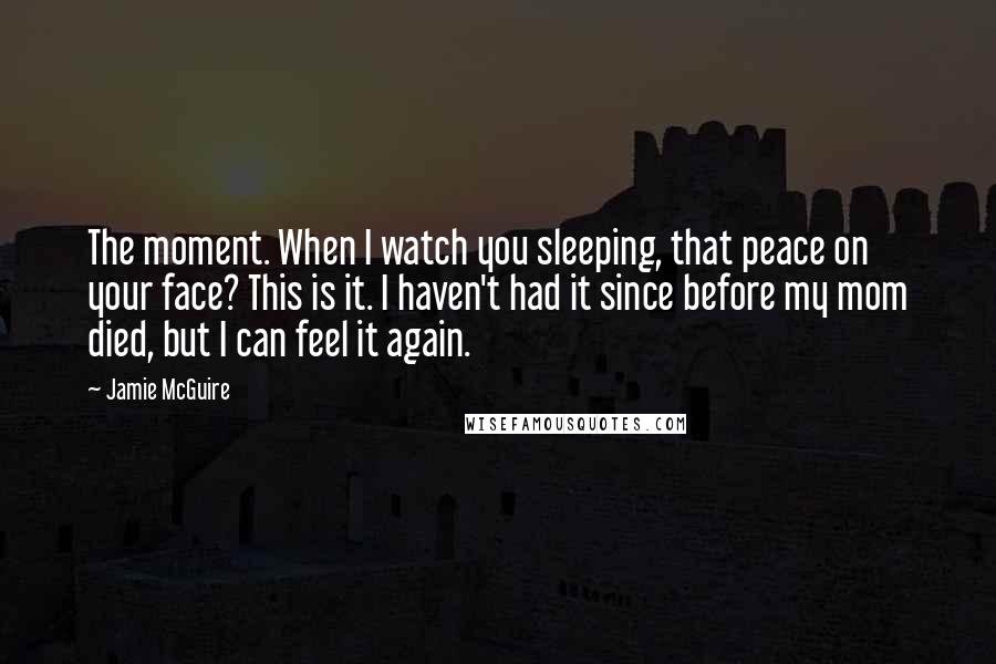 Jamie McGuire Quotes: The moment. When I watch you sleeping, that peace on your face? This is it. I haven't had it since before my mom died, but I can feel it again.