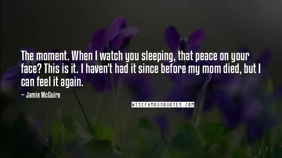 Jamie McGuire Quotes: The moment. When I watch you sleeping, that peace on your face? This is it. I haven't had it since before my mom died, but I can feel it again.