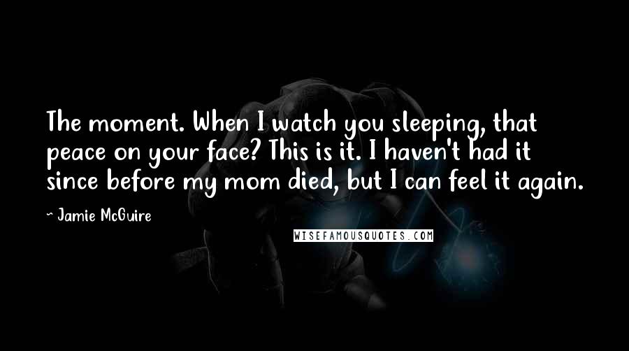 Jamie McGuire Quotes: The moment. When I watch you sleeping, that peace on your face? This is it. I haven't had it since before my mom died, but I can feel it again.