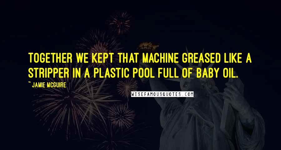 Jamie McGuire Quotes: Together we kept that machine greased like a stripper in a plastic pool full of baby oil.
