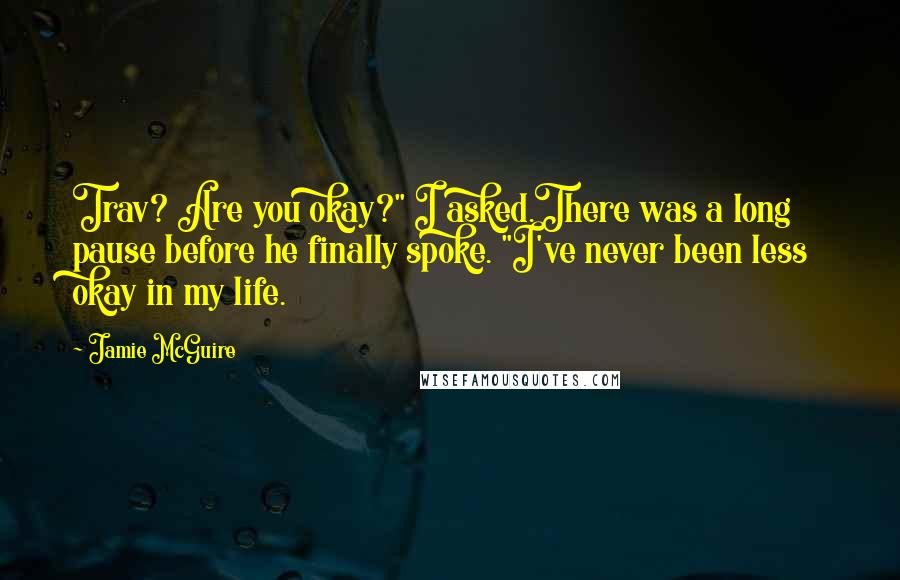 Jamie McGuire Quotes: Trav? Are you okay?" I asked.There was a long pause before he finally spoke. "I've never been less okay in my life.