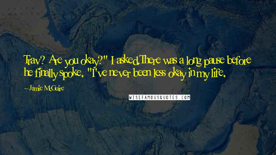 Jamie McGuire Quotes: Trav? Are you okay?" I asked.There was a long pause before he finally spoke. "I've never been less okay in my life.