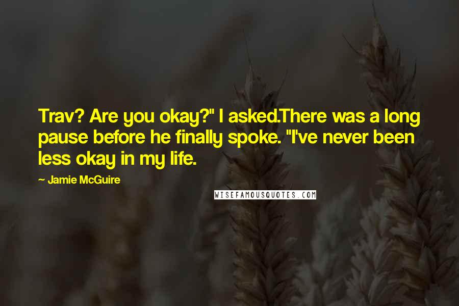 Jamie McGuire Quotes: Trav? Are you okay?" I asked.There was a long pause before he finally spoke. "I've never been less okay in my life.