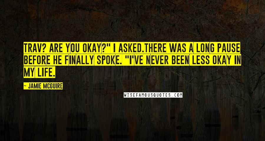 Jamie McGuire Quotes: Trav? Are you okay?" I asked.There was a long pause before he finally spoke. "I've never been less okay in my life.