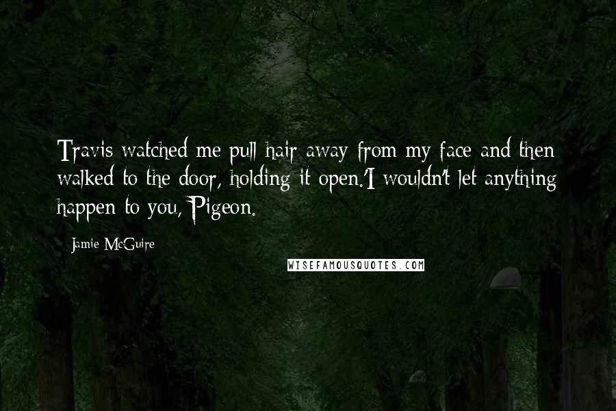 Jamie McGuire Quotes: Travis watched me pull hair away from my face and then walked to the door, holding it open.'I wouldn't let anything happen to you, Pigeon.