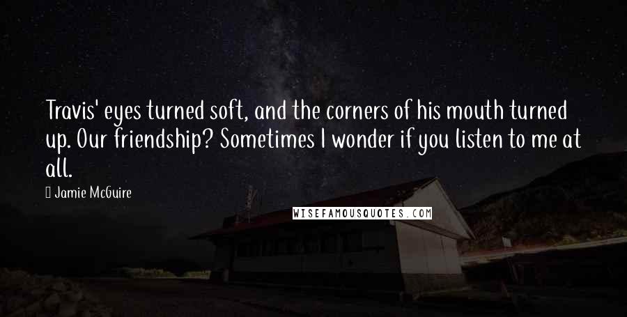 Jamie McGuire Quotes: Travis' eyes turned soft, and the corners of his mouth turned up. Our friendship? Sometimes I wonder if you listen to me at all.