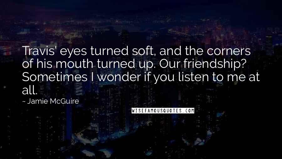 Jamie McGuire Quotes: Travis' eyes turned soft, and the corners of his mouth turned up. Our friendship? Sometimes I wonder if you listen to me at all.