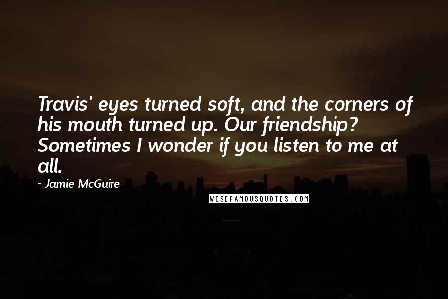 Jamie McGuire Quotes: Travis' eyes turned soft, and the corners of his mouth turned up. Our friendship? Sometimes I wonder if you listen to me at all.