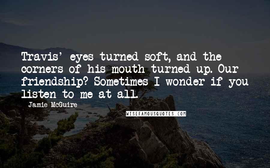 Jamie McGuire Quotes: Travis' eyes turned soft, and the corners of his mouth turned up. Our friendship? Sometimes I wonder if you listen to me at all.