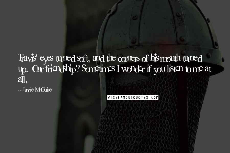 Jamie McGuire Quotes: Travis' eyes turned soft, and the corners of his mouth turned up. Our friendship? Sometimes I wonder if you listen to me at all.