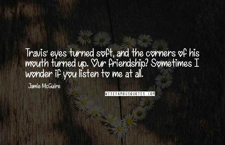 Jamie McGuire Quotes: Travis' eyes turned soft, and the corners of his mouth turned up. Our friendship? Sometimes I wonder if you listen to me at all.