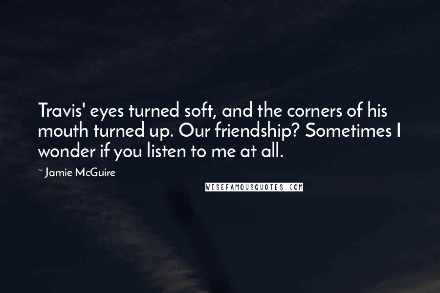 Jamie McGuire Quotes: Travis' eyes turned soft, and the corners of his mouth turned up. Our friendship? Sometimes I wonder if you listen to me at all.