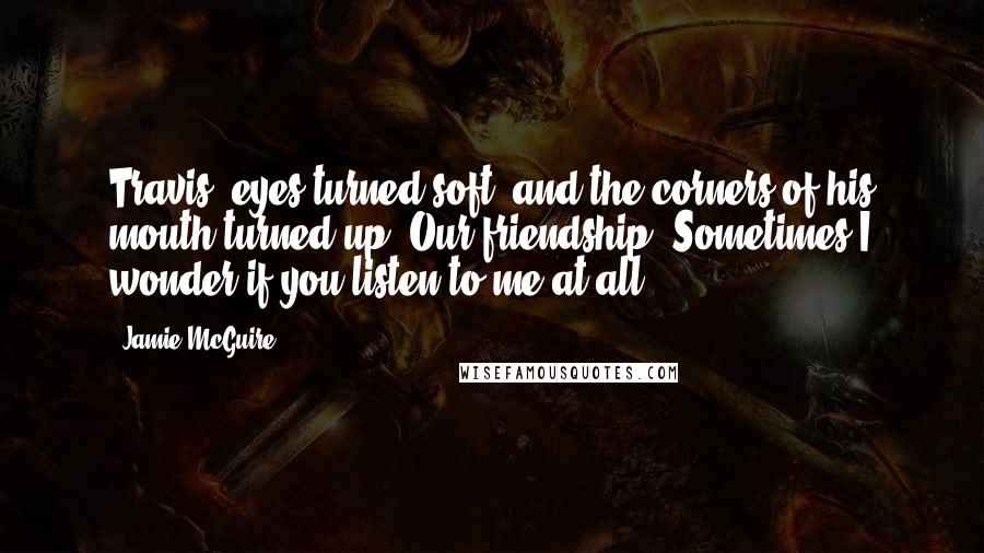 Jamie McGuire Quotes: Travis' eyes turned soft, and the corners of his mouth turned up. Our friendship? Sometimes I wonder if you listen to me at all.