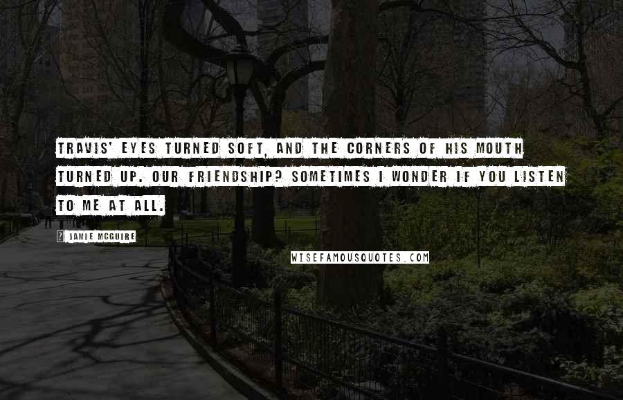 Jamie McGuire Quotes: Travis' eyes turned soft, and the corners of his mouth turned up. Our friendship? Sometimes I wonder if you listen to me at all.