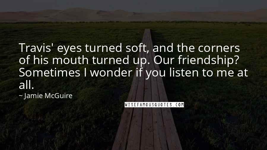 Jamie McGuire Quotes: Travis' eyes turned soft, and the corners of his mouth turned up. Our friendship? Sometimes I wonder if you listen to me at all.