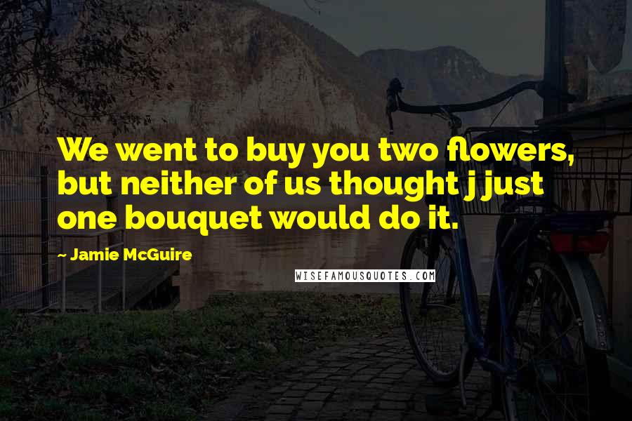 Jamie McGuire Quotes: We went to buy you two flowers, but neither of us thought j just one bouquet would do it.