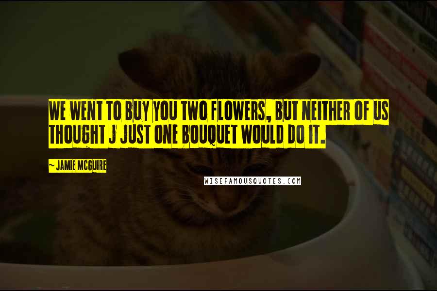 Jamie McGuire Quotes: We went to buy you two flowers, but neither of us thought j just one bouquet would do it.