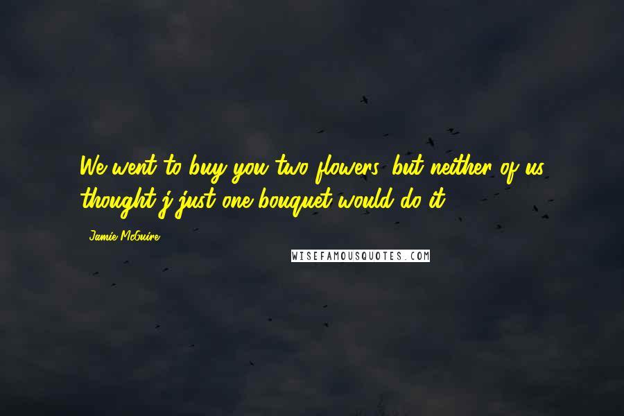 Jamie McGuire Quotes: We went to buy you two flowers, but neither of us thought j just one bouquet would do it.