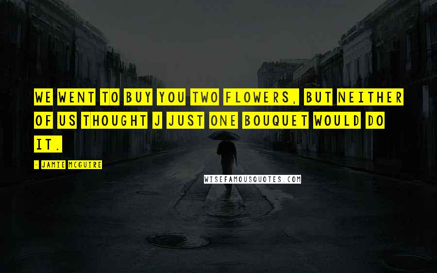 Jamie McGuire Quotes: We went to buy you two flowers, but neither of us thought j just one bouquet would do it.