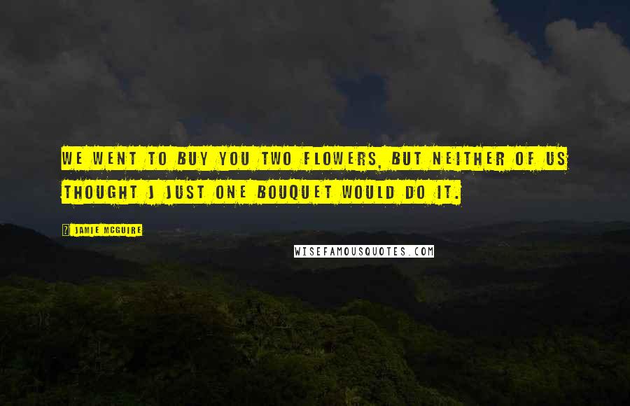 Jamie McGuire Quotes: We went to buy you two flowers, but neither of us thought j just one bouquet would do it.