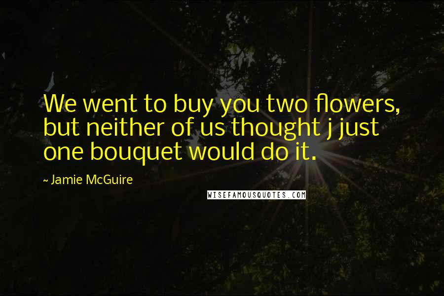 Jamie McGuire Quotes: We went to buy you two flowers, but neither of us thought j just one bouquet would do it.