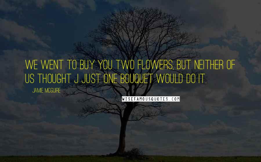 Jamie McGuire Quotes: We went to buy you two flowers, but neither of us thought j just one bouquet would do it.