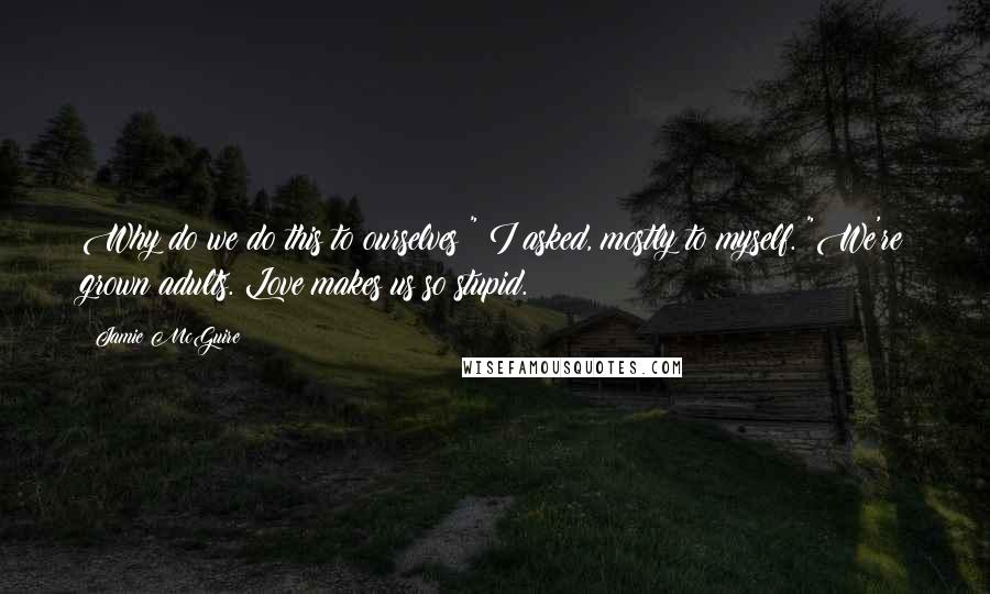 Jamie McGuire Quotes: Why do we do this to ourselves?" I asked, mostly to myself. "We're grown adults. Love makes us so stupid.