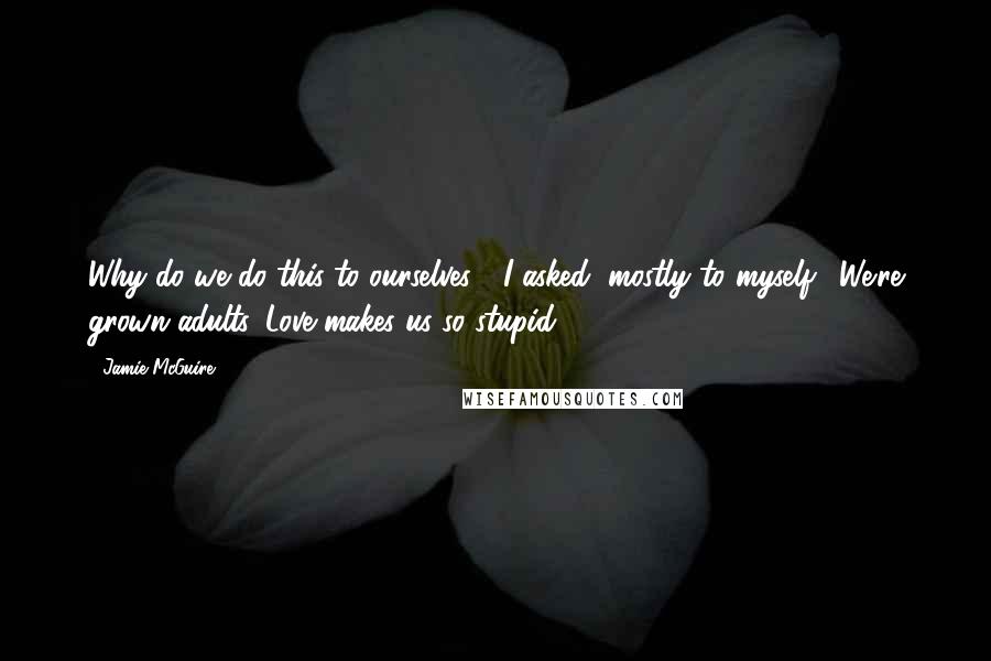 Jamie McGuire Quotes: Why do we do this to ourselves?" I asked, mostly to myself. "We're grown adults. Love makes us so stupid.