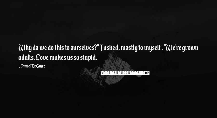 Jamie McGuire Quotes: Why do we do this to ourselves?" I asked, mostly to myself. "We're grown adults. Love makes us so stupid.