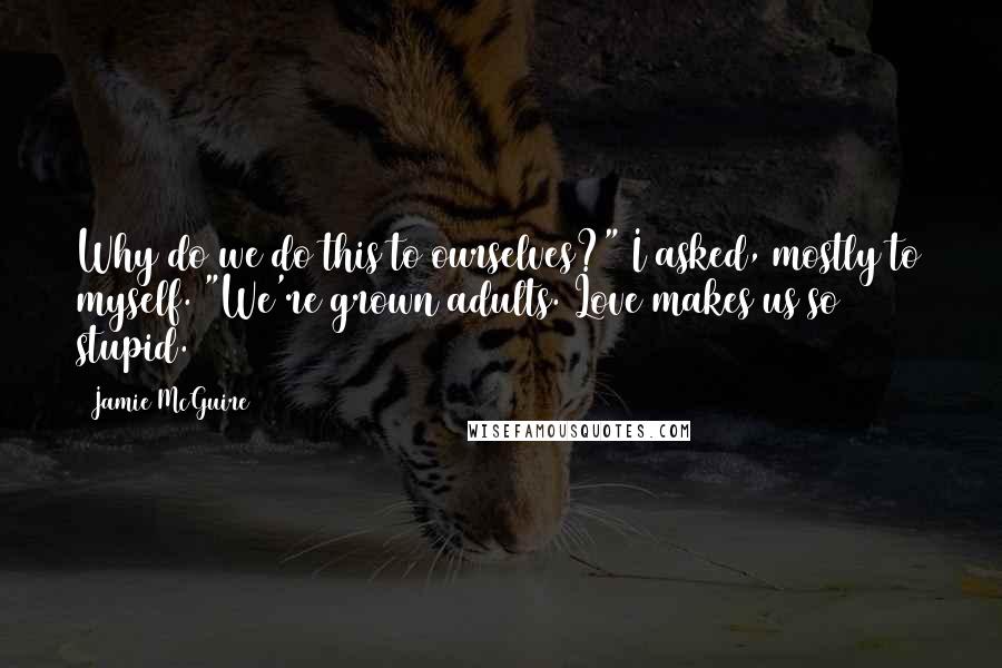 Jamie McGuire Quotes: Why do we do this to ourselves?" I asked, mostly to myself. "We're grown adults. Love makes us so stupid.