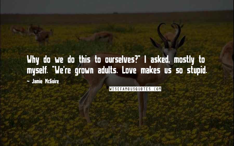 Jamie McGuire Quotes: Why do we do this to ourselves?" I asked, mostly to myself. "We're grown adults. Love makes us so stupid.